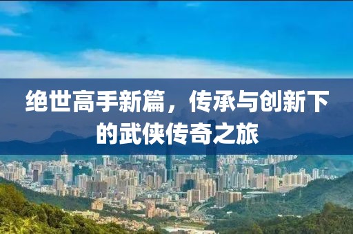 絕世高手新篇，傳承與創新下的武俠傳奇之旅