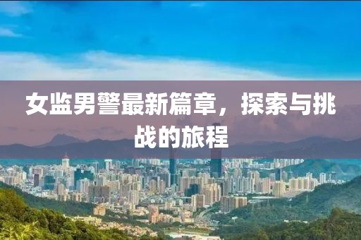 女監男警最新篇章，探索與挑戰的旅程