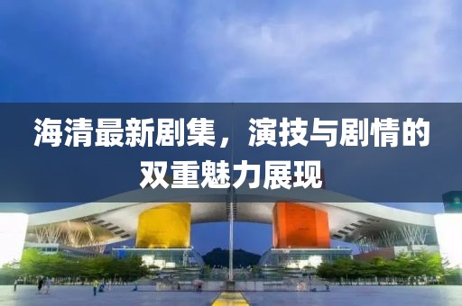 海清最新劇集，演技與劇情的雙重魅力展現
