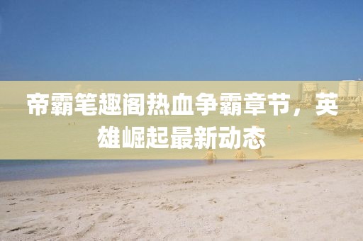 帝霸筆趣閣熱血爭霸章節，英雄崛起最新動態