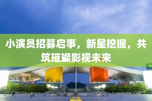 小演員招募啟事，新星挖掘，共筑璀璨影視未來