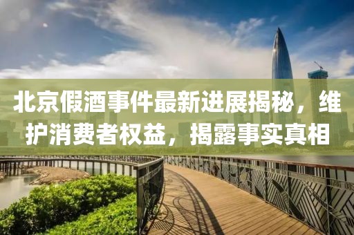 北京假酒事件最新進展揭秘，維護消費者權益，揭露事實真相