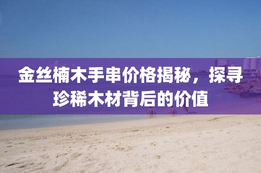 金絲楠木手串價格揭秘，探尋珍稀木材背后的價值