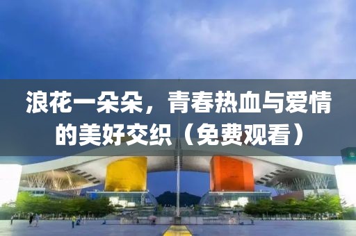 浪花一朵朵，青春熱血與愛情的美好交織（免費觀看）