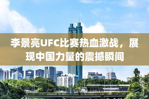 李景亮UFC比賽熱血激戰，展現中國力量的震撼瞬間