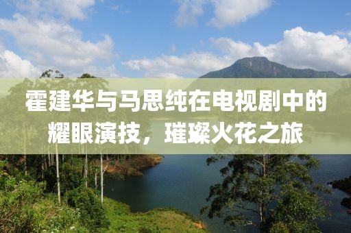 霍建華與馬思純在電視劇中的耀眼演技，璀璨火花之旅