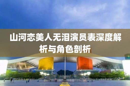 山河戀美人無淚演員表深度解析與角色剖析