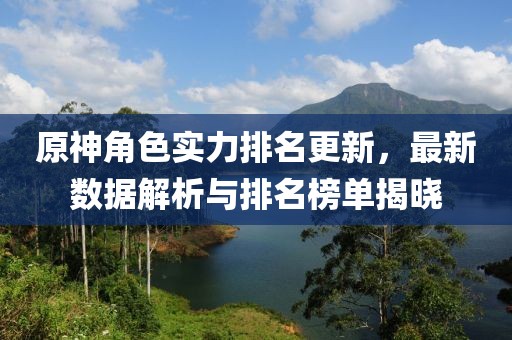 原神角色實力排名更新，最新數據解析與排名榜單揭曉