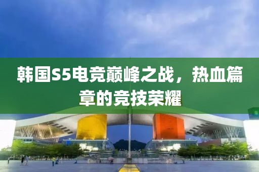 韓國S5電競巔峰之戰，熱血篇章的競技榮耀