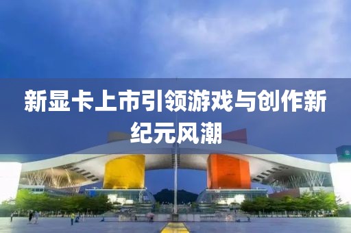 新顯卡上市引領游戲與創作新紀元風潮