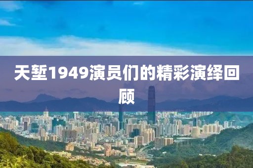 天塹1949演員們的精彩演繹回顧