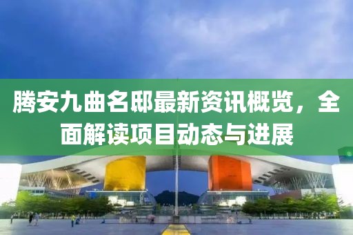 騰安九曲名邸最新資訊概覽，全面解讀項目動態與進展