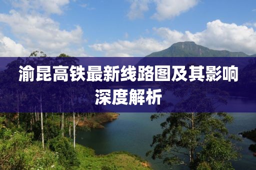 渝昆高鐵最新線路圖及其影響深度解析