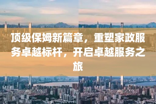 頂級保姆新篇章，重塑家政服務卓越標桿，開啟卓越服務之旅