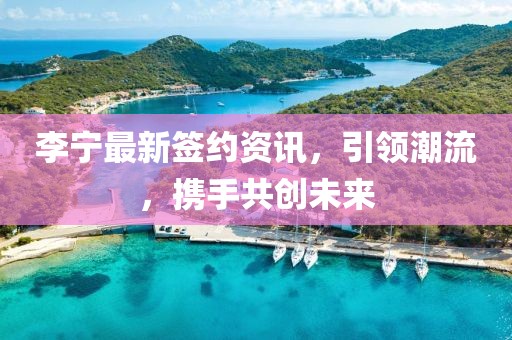 李寧最新簽約資訊，引領潮流，攜手共創未來