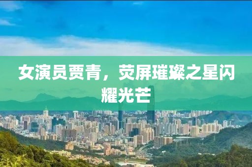 女演員賈青，熒屏璀璨之星閃耀光芒