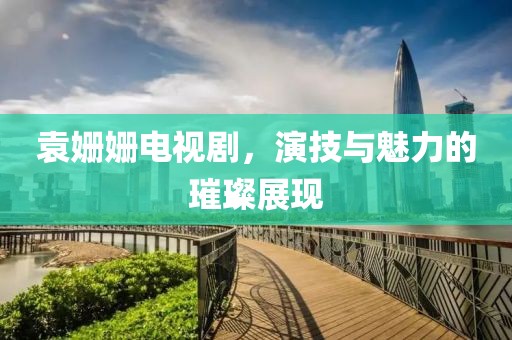 袁姍姍電視劇，演技與魅力的璀璨展現
