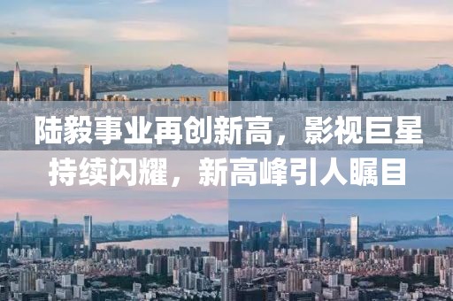 陸毅事業再創新高，影視巨星持續閃耀，新高峰引人矚目
