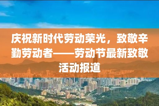 慶祝新時代勞動榮光，致敬辛勤勞動者——勞動節最新致敬活動報道