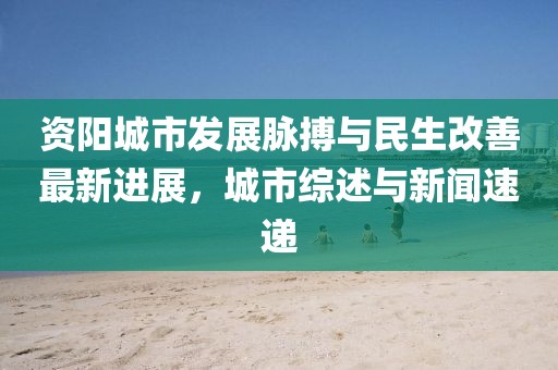 資陽城市發展脈搏與民生改善最新進展，城市綜述與新聞速遞