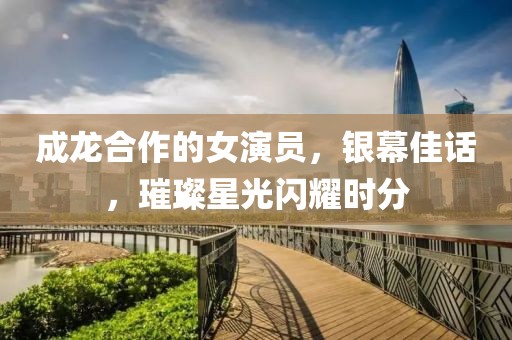成龍合作的女演員，銀幕佳話，璀璨星光閃耀時分