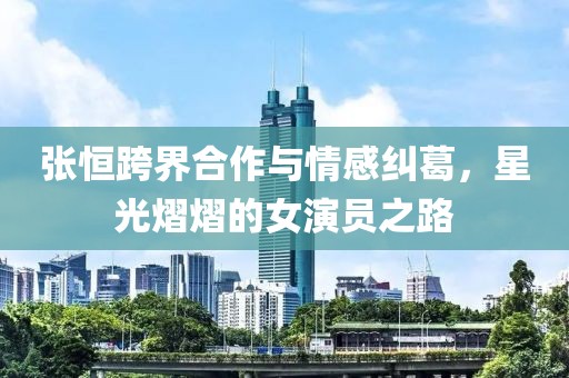 張恒跨界合作與情感糾葛，星光熠熠的女演員之路