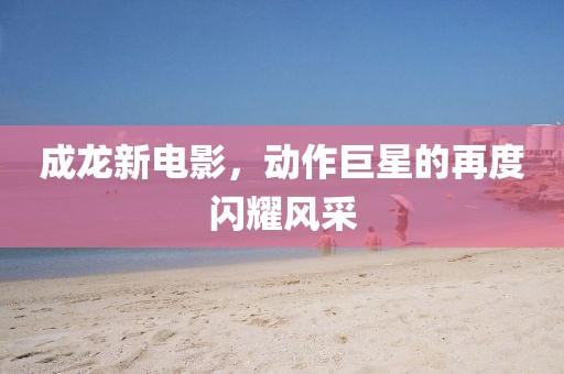 成龍新電影，動作巨星的再度閃耀風采