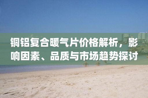 銅鋁復合暖氣片價格解析，影響因素、品質與市場趨勢探討