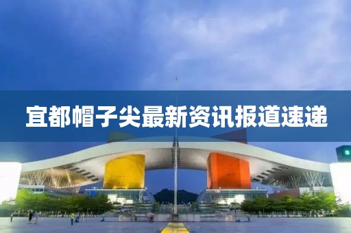 宜都帽子尖最新資訊報道速遞