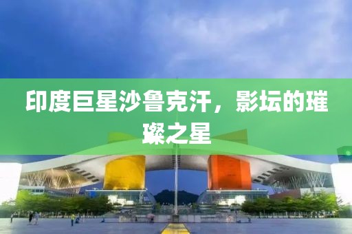印度巨星沙魯克汗，影壇的璀璨之星