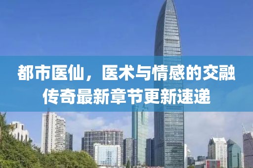 都市醫仙，醫術與情感的交融傳奇最新章節更新速遞
