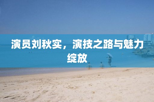 演員劉秋實，演技之路與魅力綻放