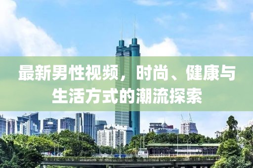 最新男性視頻，時尚、健康與生活方式的潮流探索