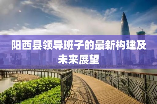 陽西縣領導班子的最新構建及未來展望