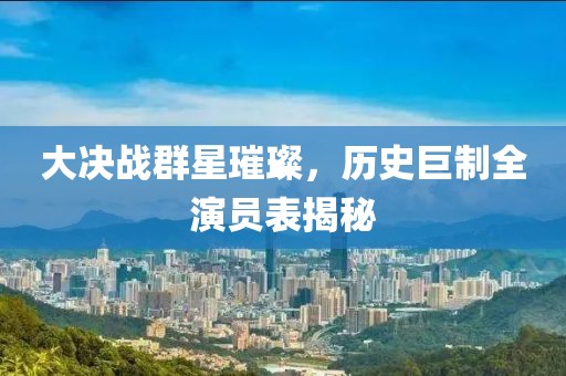 大決戰群星璀璨，歷史巨制全演員表揭秘