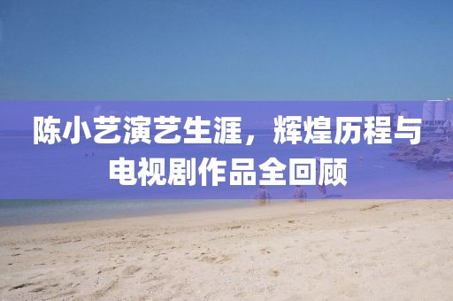 陳小藝演藝生涯，輝煌歷程與電視劇作品全回顧