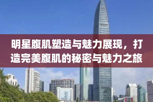 明星腹肌塑造與魅力展現，打造完美腹肌的秘密與魅力之旅