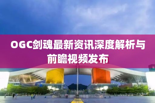 OGC劍魂最新資訊深度解析與前瞻視頻發布