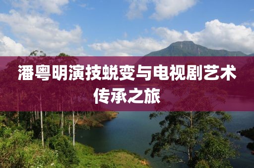 潘粵明演技蛻變與電視劇藝術傳承之旅