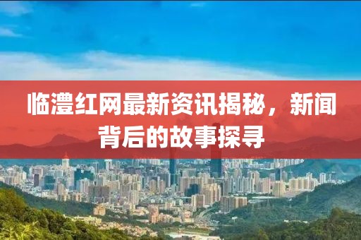臨澧紅網最新資訊揭秘，新聞背后的故事探尋