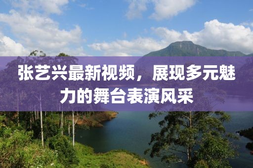 張藝興最新視頻，展現多元魅力的舞臺表演風采