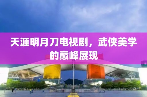 天涯明月刀電視劇，武俠美學的巔峰展現