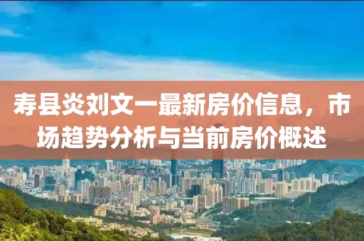 壽縣炎劉文一最新房價信息，市場趨勢分析與當前房價概述