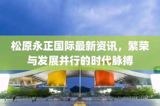 松原永正國際最新資訊，繁榮與發展并行的時代脈搏