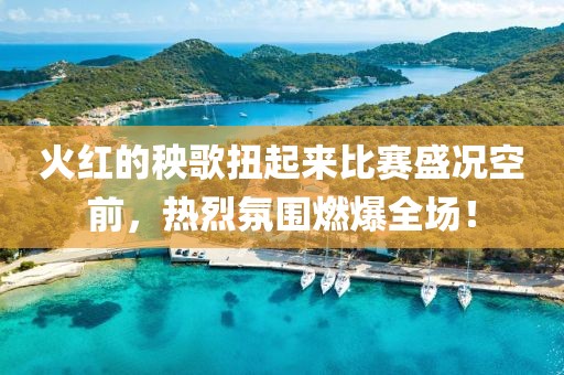 火紅的秧歌扭起來比賽盛況空前，熱烈氛圍燃爆全場！