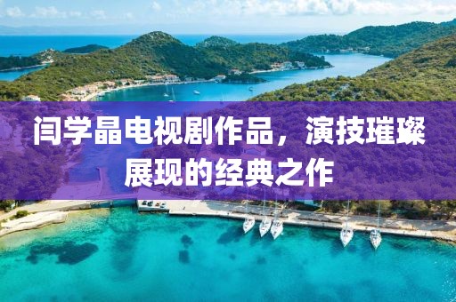 閆學晶電視劇作品，演技璀璨展現的經典之作