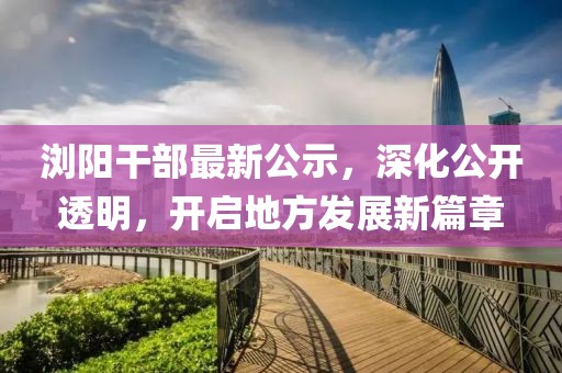 瀏陽干部最新公示，深化公開透明，開啟地方發展新篇章