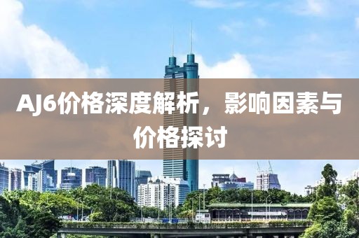 AJ6價格深度解析，影響因素與價格探討