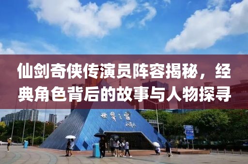 仙劍奇俠傳演員陣容揭秘，經典角色背后的故事與人物探尋