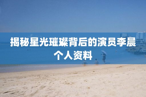 揭秘星光璀璨背后的演員李晨個人資料